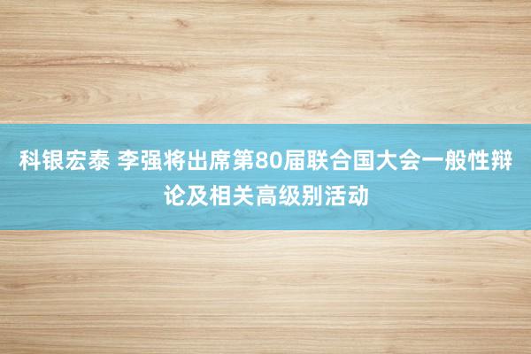 科银宏泰 李强将出席第80届联合国大会一般性辩论及相关高级别活动