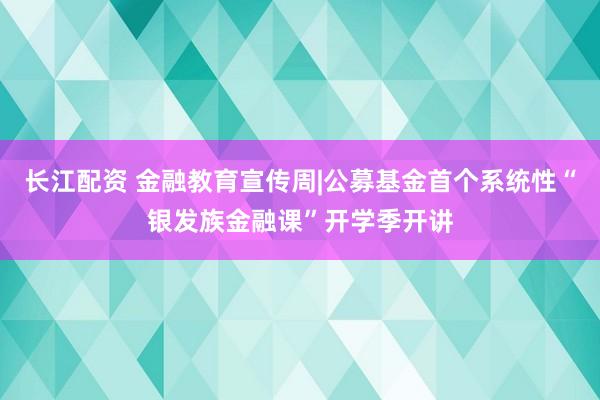 长江配资 金融教育宣传周|公募基金首个系统性“银发族金融课”开学季开讲
