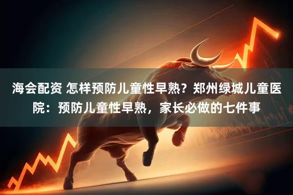 海会配资 怎样预防儿童性早熟？郑州绿城儿童医院：预防儿童性早熟，家长必做的七件事