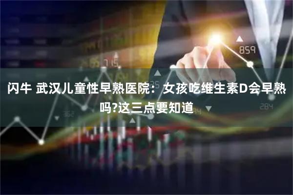 闪牛 武汉儿童性早熟医院：女孩吃维生素D会早熟吗?这三点要知道