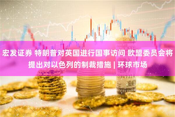 宏发证券 特朗普对英国进行国事访问 欧盟委员会将提出对以色列的制裁措施 | 环球市场