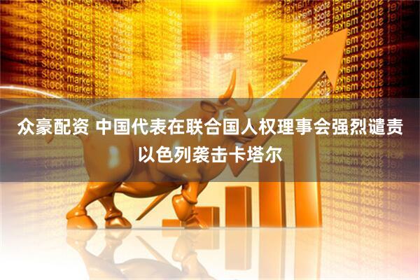 众豪配资 中国代表在联合国人权理事会强烈谴责以色列袭击卡塔尔