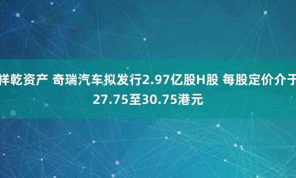 祥乾资产 奇瑞汽车拟发行2.97亿股H股 每股定价介于27.75至30.75港元