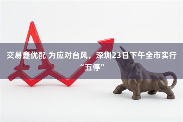 交易鑫优配 为应对台风，深圳23日下午全市实行“五停”