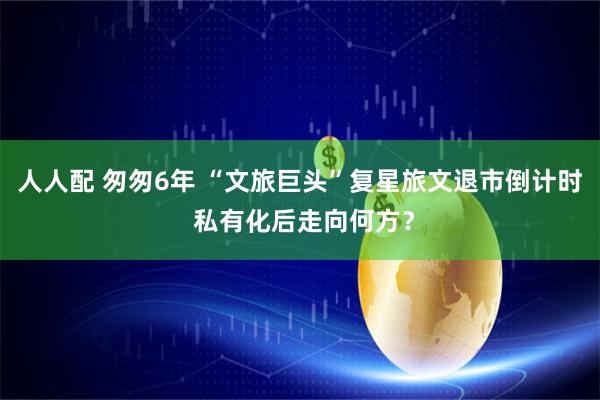 人人配 匆匆6年 “文旅巨头”复星旅文退市倒计时 私有化后走向何方？