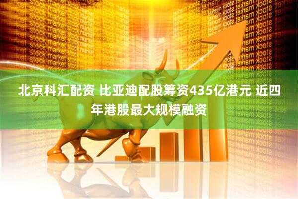 北京科汇配资 比亚迪配股筹资435亿港元 近四年港股最大规模融资