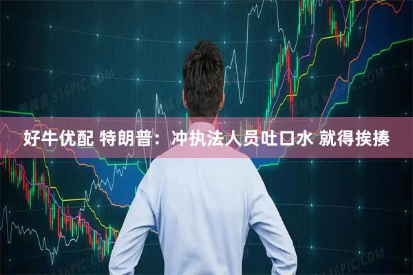 好牛优配 特朗普：冲执法人员吐口水 就得挨揍