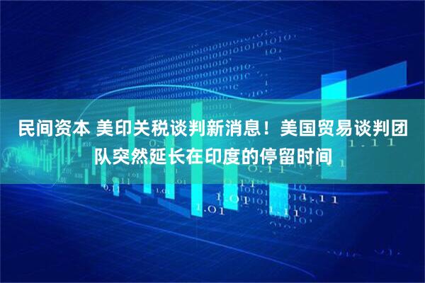 民间资本 美印关税谈判新消息！美国贸易谈判团队突然延长在印度的停留时间