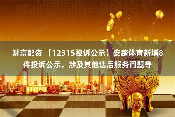 财富配资 【12315投诉公示】安踏体育新增8件投诉公示，涉及其他售后服务问题等