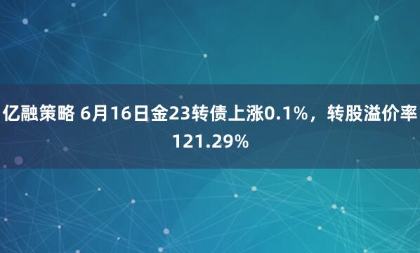 亿融策略 6月16日金23转债上涨0.1%，转股溢价率121.29%