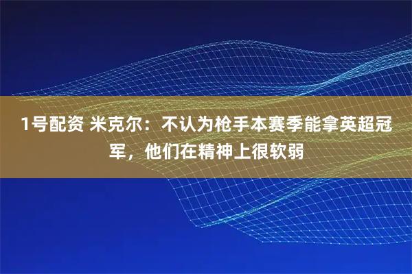 1号配资 米克尔：不认为枪手本赛季能拿英超冠军，他们在精神上很软弱