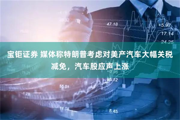 宝钜证券 媒体称特朗普考虑对美产汽车大幅关税减免，汽车股应声上涨
