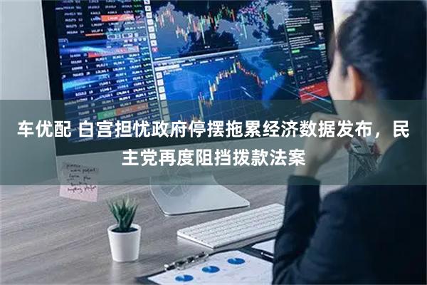 车优配 白宫担忧政府停摆拖累经济数据发布，民主党再度阻挡拨款法案