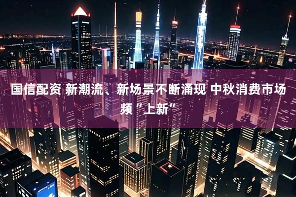 国信配资 新潮流、新场景不断涌现 中秋消费市场频“上新”