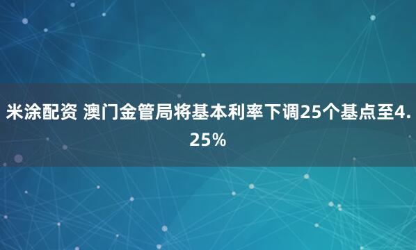 米涂配资 澳门金管局将基本利率下调25个基点至4.25%
