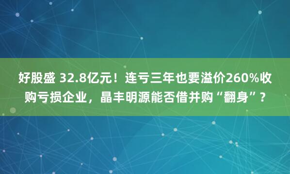 好股盛 32.8亿元！连亏三年也要溢价260%收购亏损企业，晶丰明源能否借并购“翻身”？