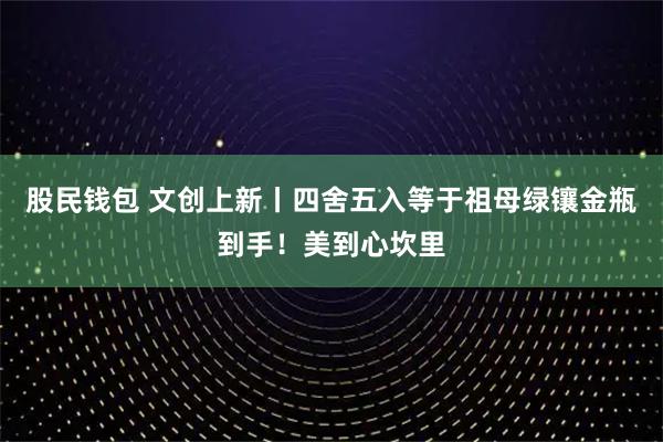 股民钱包 文创上新丨四舍五入等于祖母绿镶金瓶到手！美到心坎里