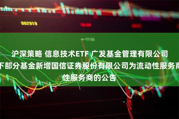 沪深策略 信息技术ETF 广发基金管理有限公司关于旗下部分基金新增国信证券股份有限公司为流动性服务商的公告