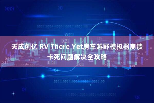 天成创亿 RV There Yet房车越野模拟器崩溃卡死问题解决全攻略