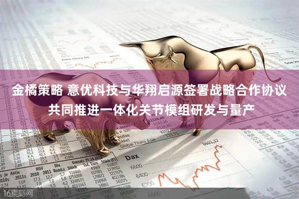金橘策略 意优科技与华翔启源签署战略合作协议 共同推进一体化关节模组研发与量产