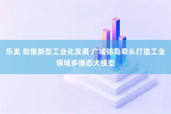 乐发 助推新型工业化发展 广域铭岛牵头打造工业领域多模态大模型