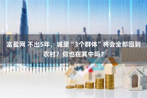 富盈网 不出5年，城里“3个群体”将会全部回到农村？你也在其中吗？