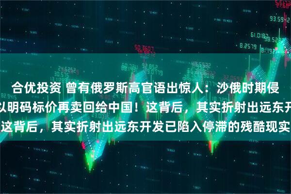 合优投资 曾有俄罗斯高官语出惊人：沙俄时期侵占的中国领土，如今可以明码标价再卖回给中国！这背后，其实折射出远东开发已陷入停滞的残酷现实